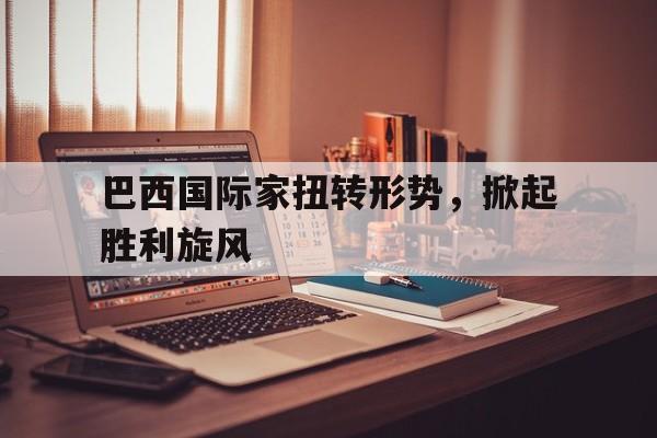 巴西国际家扭转形势,掀起胜利旋风 巴西国际家扭转形势,掀起胜利旋风